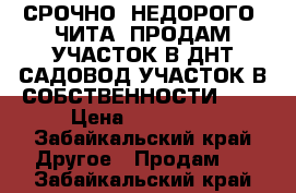 СРОЧНО! НЕДОРОГО! ЧИТА! ПРОДАМ УЧАСТОК В ДНТ САДОВОД.УЧАСТОК В СОБСТВЕННОСТИ.891 › Цена ­ 180 000 - Забайкальский край Другое » Продам   . Забайкальский край